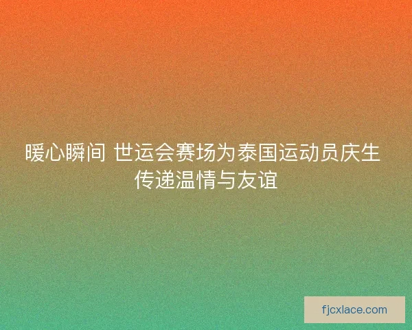 暖心瞬间 世运会赛场为泰国运动员庆生 传递温情与友谊