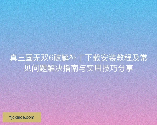 真三国无双6破解补丁下载安装教程及常见问题解决指南与实用技巧分享