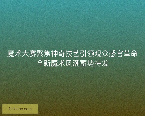 魔术大赛聚焦神奇技艺引领观众感官革命全新魔术风潮蓄势待发