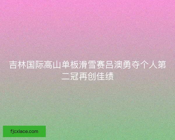 吉林国际高山单板滑雪赛吕澳勇夺个人第二冠再创佳绩