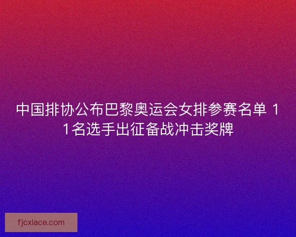中国排协公布巴黎奥运会女排参赛名单 11名选手出征备战冲击奖牌