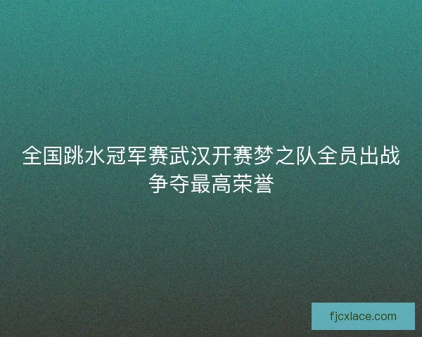 全国跳水冠军赛武汉开赛梦之队全员出战争夺最高荣誉