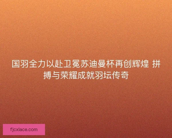 国羽全力以赴卫冕苏迪曼杯再创辉煌 拼搏与荣耀成就羽坛传奇