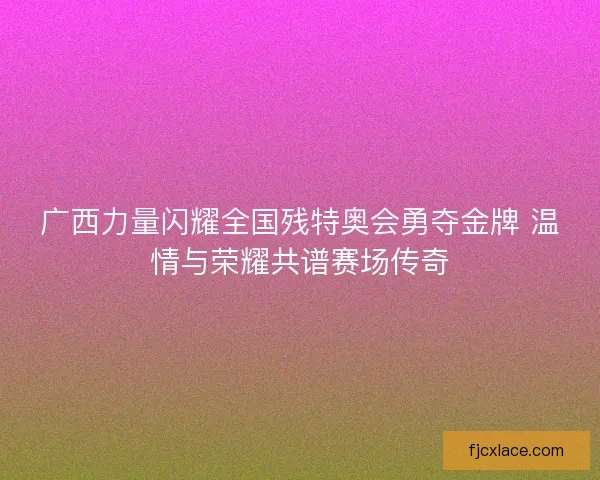 广西力量闪耀全国残特奥会勇夺金牌 温情与荣耀共谱赛场传奇